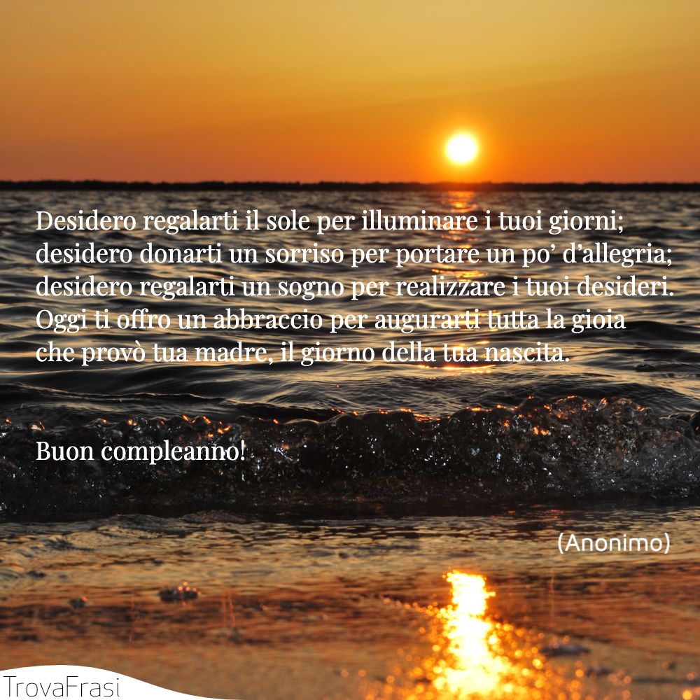 Desidero regalarti il sole per illuminare i tuoi giorni; desidero donarti un sorriso per portare un po’ d’allegria; desidero regalarti un sogno per realizzare i tuoi desideri. Oggi ti offro un abbraccio per augurarti tutta la gioia che provò tua madre, il giorno della tua nascita. Buon compleanno!