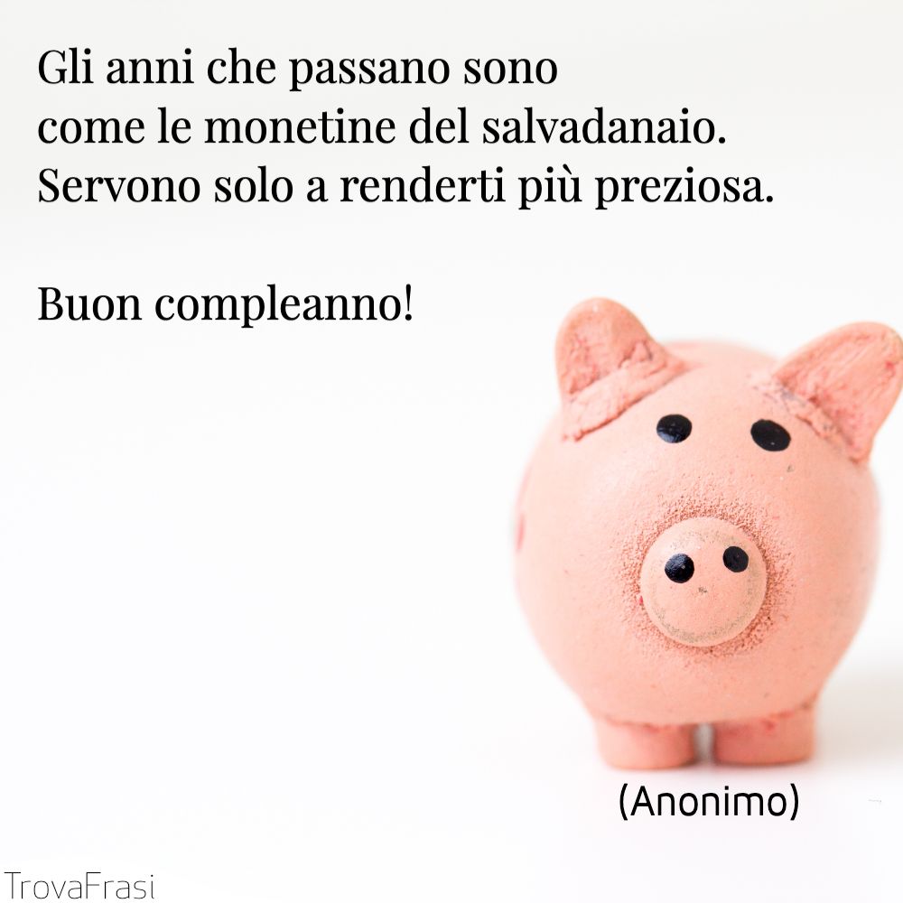 Gli anni che passano sono come le monetine del salvadanaio. Servono solo a renderti più preziosa. Buon compleanno!