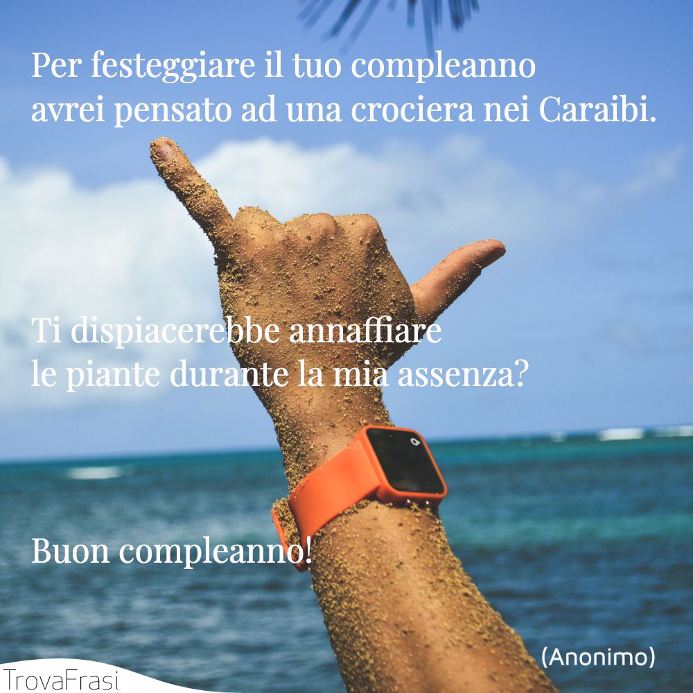 Per festeggiare il tuo compleanno avrei pensato ad una crociera nei Caraibi. Ti dispiacerebbe annaffiare le piante durante la mia assenza? Buon compleanno!