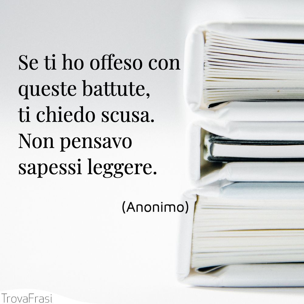 Se ti ho offeso con queste battute, ti chiedo scusa. Non pensavo sapessi leggere.