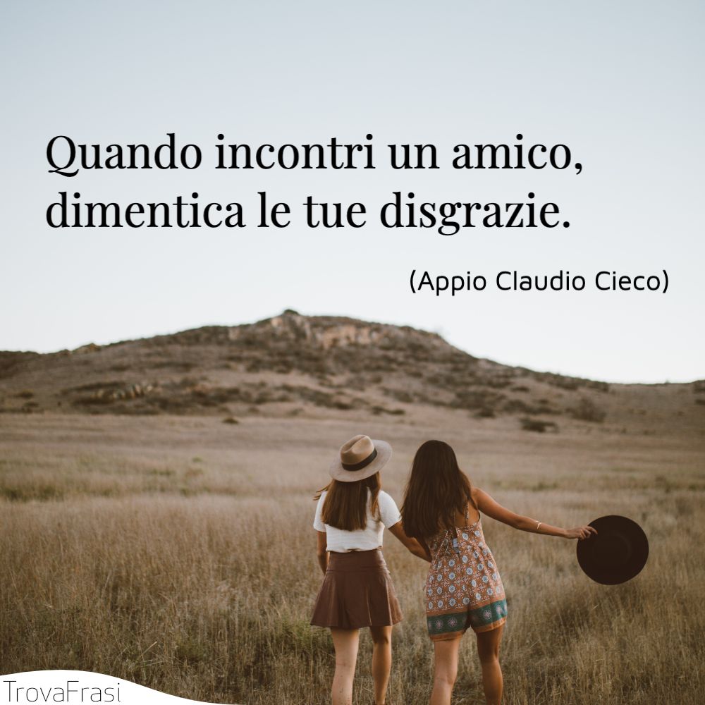 Quando incontri un amico, dimentica le tue disgrazie.
