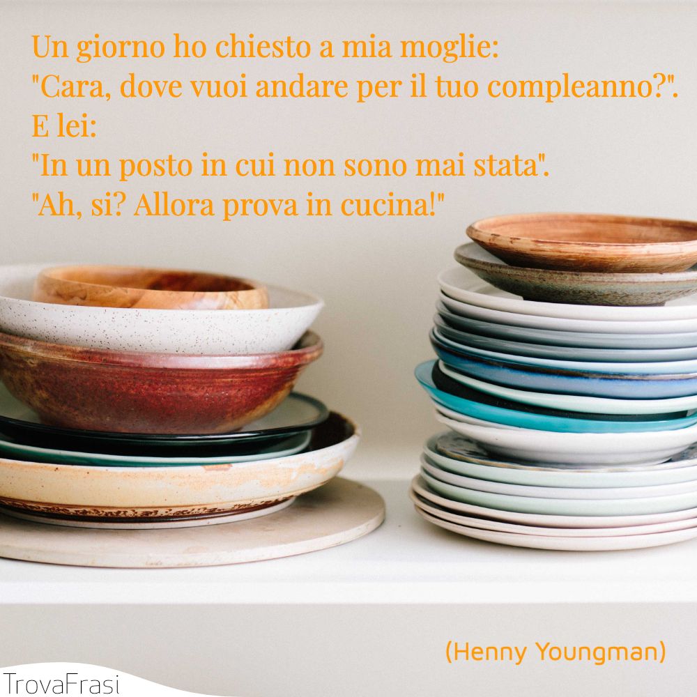 Un giorno ho chiesto a mia moglie: Cara, dove vuoi andare per il tuo compleanno?. E lei: In un posto in cui non sono mai stata. Ah, si? Allora prova in cucina!