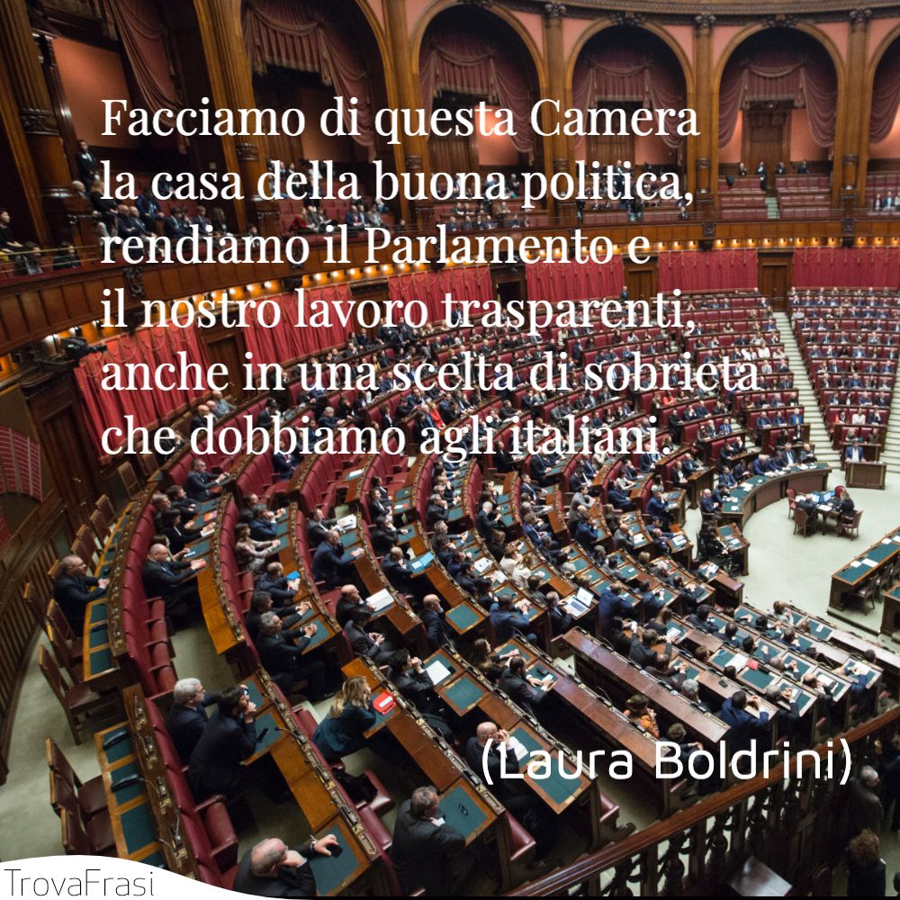 Facciamo di questa Camera la casa della buona politica, rendiamo il Parlamento e il nostro lavoro trasparenti, anche in una scelta di sobrietà che dobbiamo agli italiani.