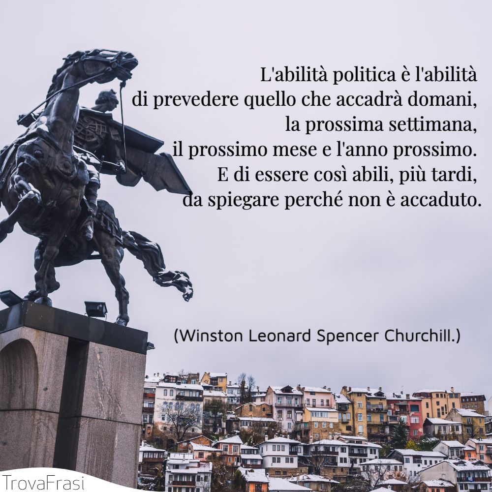 L'abilità politica è l'abilità di prevedere quello che accadrà domani, la prossima settimana, il prossimo mese e l'anno prossimo. E di essere così abili, più tardi, da spiegare perché non è accaduto.