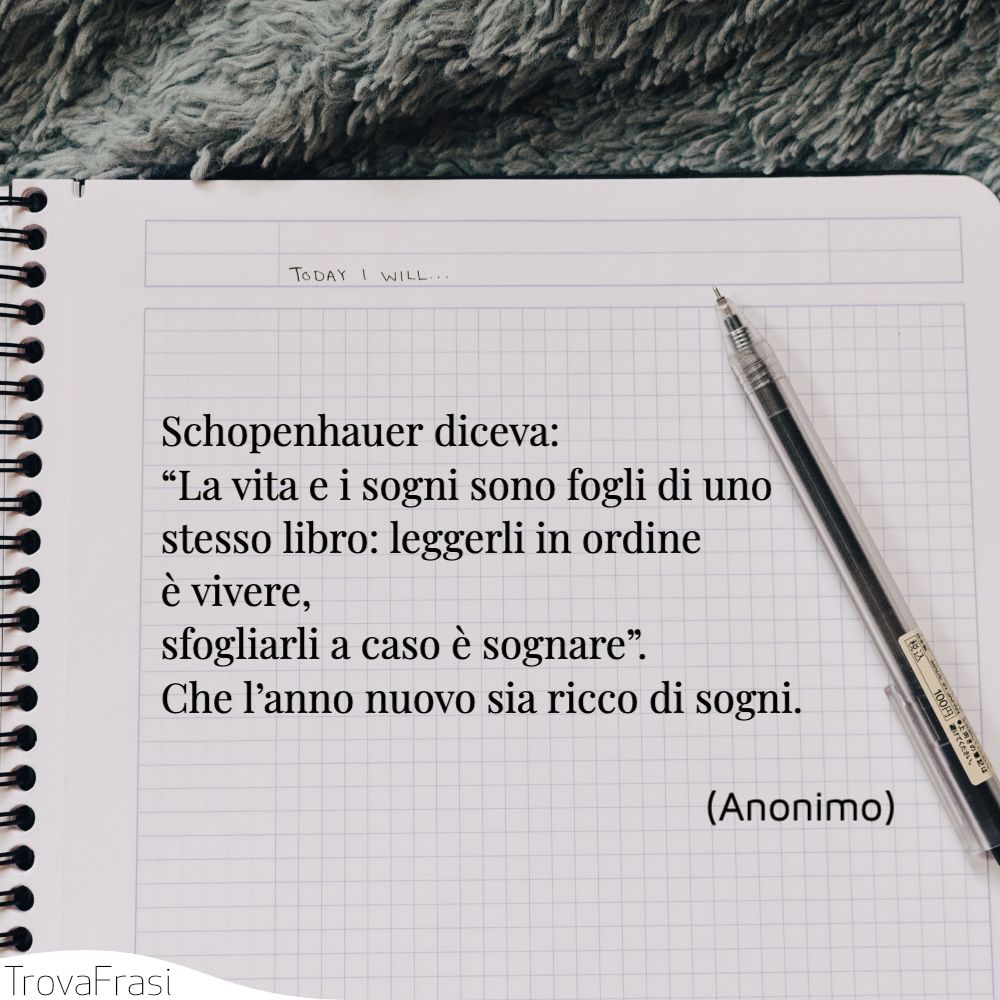 Schopenhauer diceva: “La vita e i sogni sono fogli di uno stesso libro: leggerli in ordine è vivere, sfogliarli a caso è sognare”. Che l’anno nuovo sia ricco di sogni.
