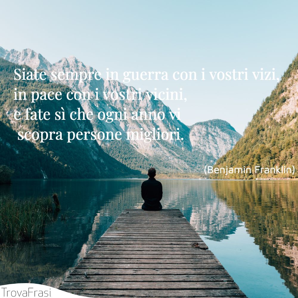 Siate sempre in guerra con i vostri vizi, in pace con i vostri vicini, e fate sì che ogni anno vi scopra persone migliori.