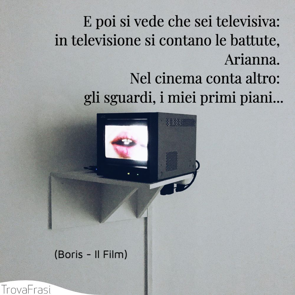 E poi si vede che sei televisiva: in televisione si contano le battute, Arianna. Nel cinema conta altro: gli sguardi, i miei primi piani...