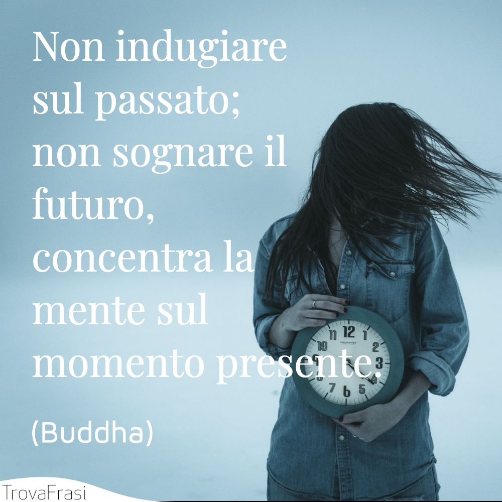 Non indugiare sul passato; non sognare il futuro, concentra la mente sul momento presente.
