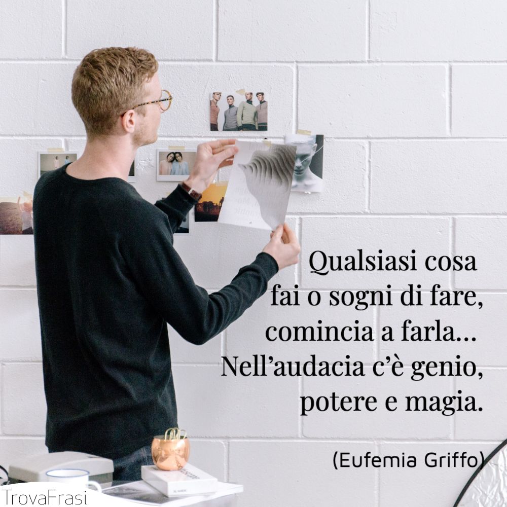Qualsiasi cosa fai o sogni di fare, comincia a farla… Nell’audacia c’è genio, potere e magia.