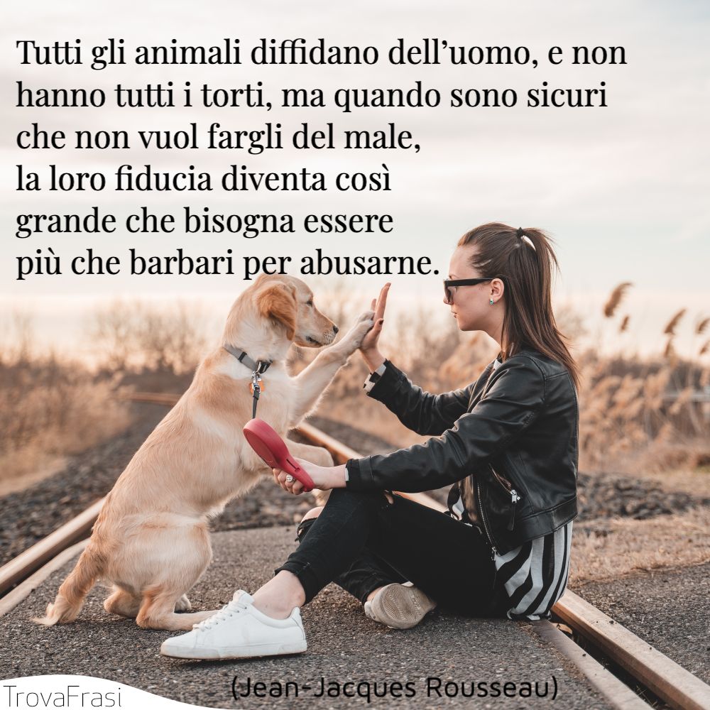 Tutti gli animali diffidano dell’uomo, e non hanno tutti i torti, ma quando sono sicuri che non vuol fargli del male, la loro fiducia diventa così grande che bisogna essere più che barbari per abusarne.