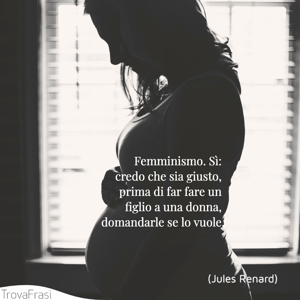 Femminismo. Sì: credo che sia giusto, prima di far fare un figlio a una donna, domandarle se lo vuole.