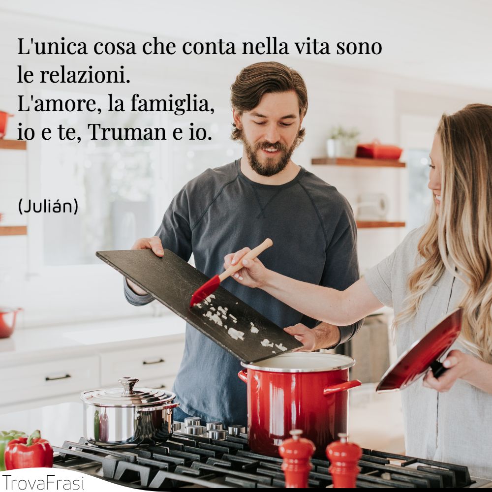 L'unica cosa che conta nella vita sono le relazioni. L'amore, la famiglia, io e te, Truman e io.