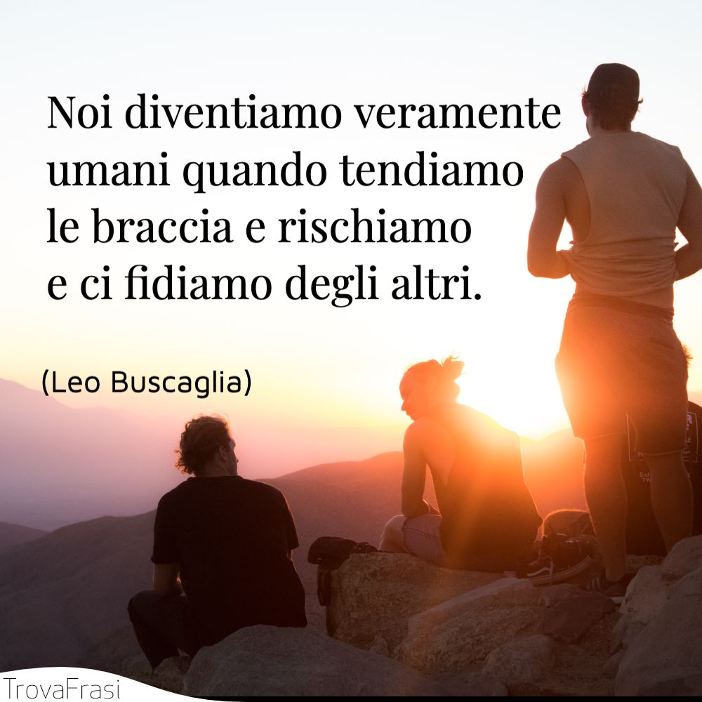 Noi diventiamo veramente umani quando tendiamo le braccia e rischiamo e ci fidiamo degli altri.
