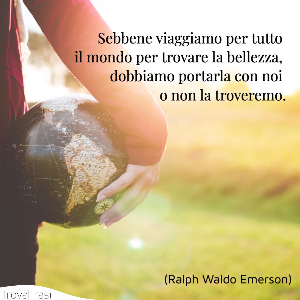 Sebbene viaggiamo per tutto il mondo per trovare la bellezza, dobbiamo portarla con noi o non la troveremo.