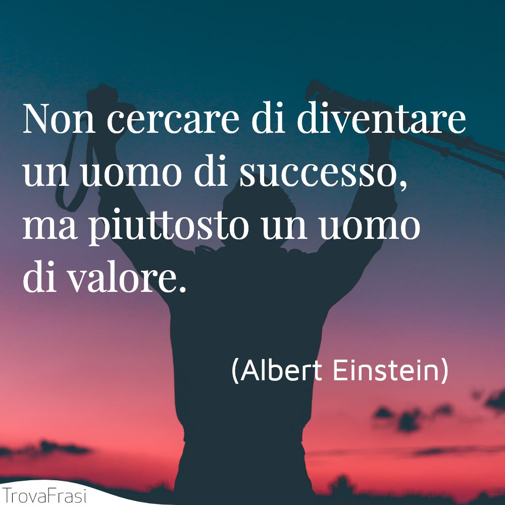 Non cercare di diventare un uomo di successo, ma piuttosto un uomo di valore.