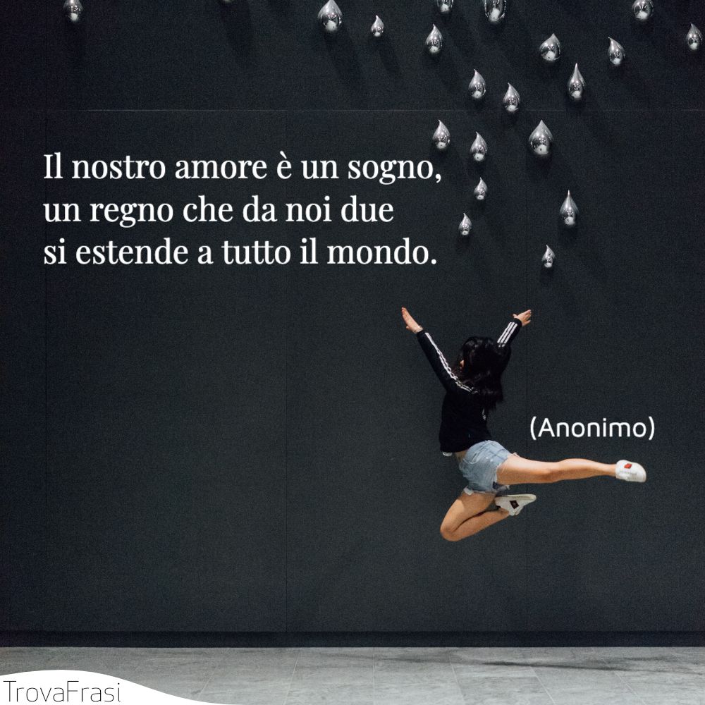 Il nostro amore è un sogno, un regno che da noi due si estende a tutto il mondo.