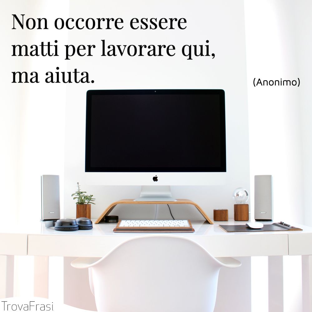 Non occorre essere matti per lavorare qui, ma aiuta.