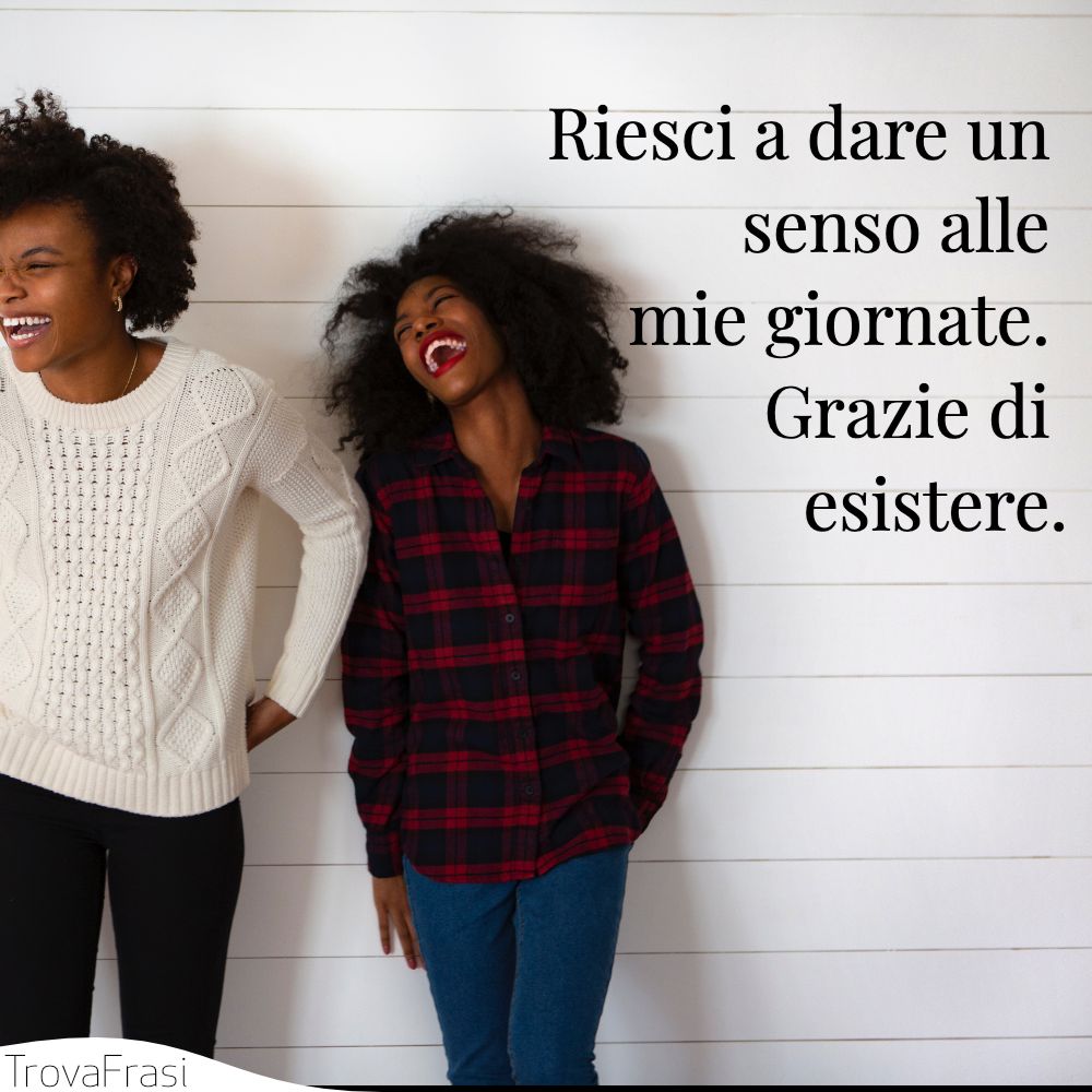 Riesci a dare un senso alle mie giornate. Grazie di esistere.