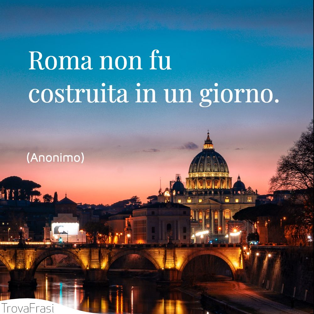 Roma non fu costruita in un giorno.