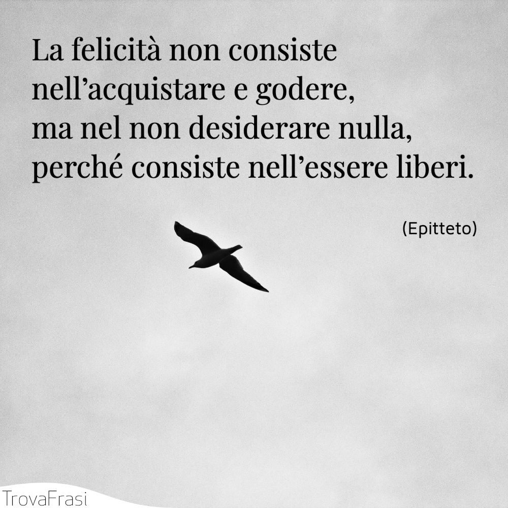 La felicità non consiste nell’acquistare e godere, ma nel non desiderare nulla, perché consiste nell’essere liberi.