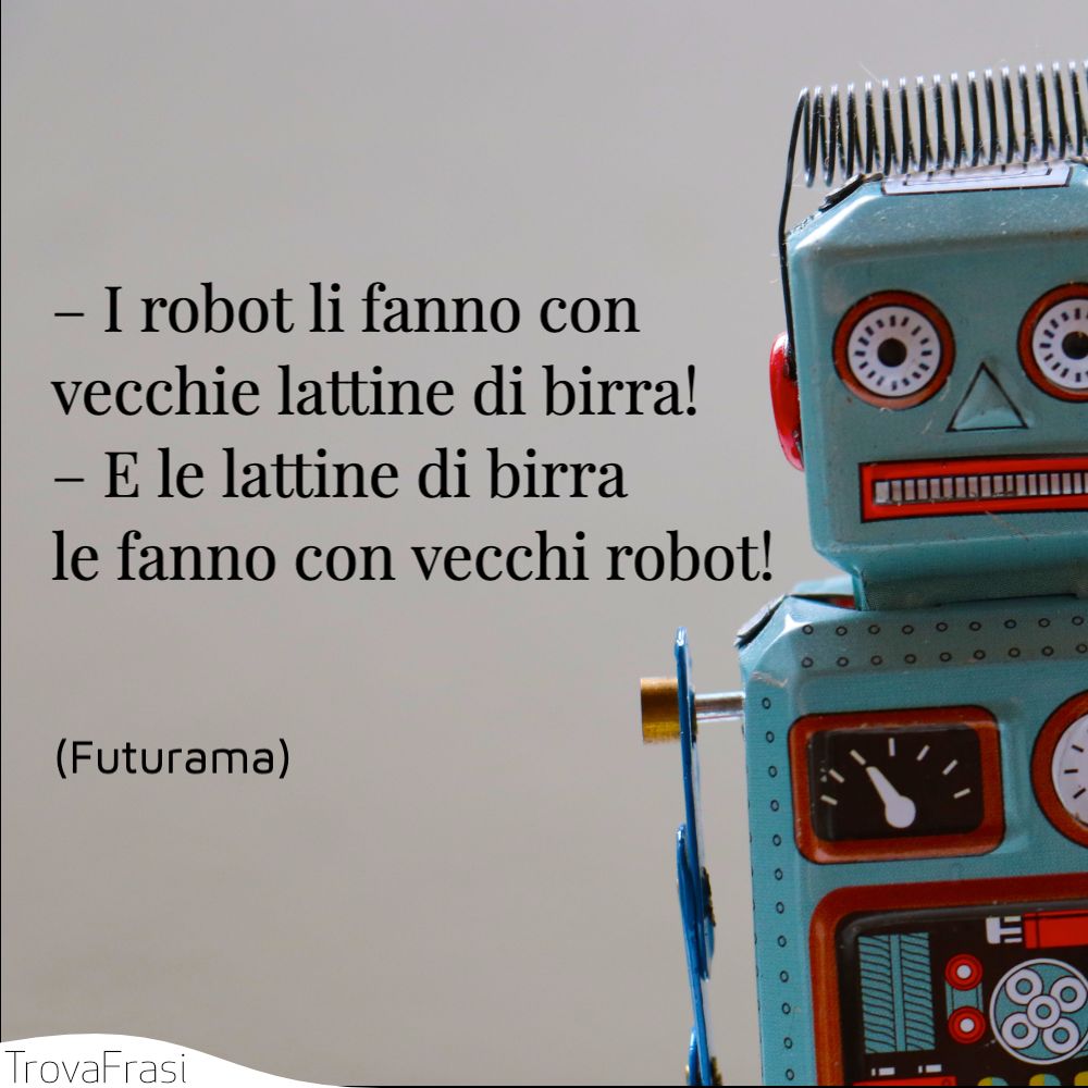 – I robot li fanno con vecchie lattine di birra! – E le lattine di birra le fanno con vecchi robot!