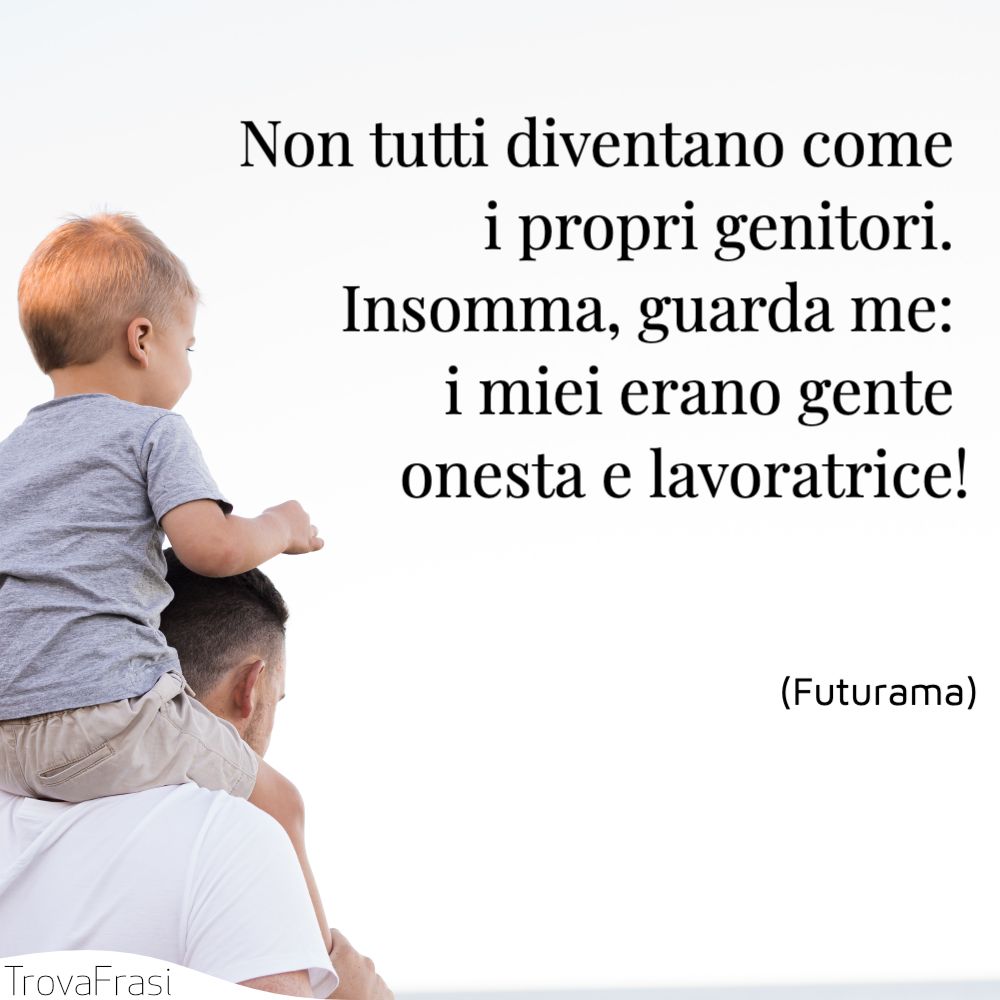 Non tutti diventano come i propri genitori. Insomma, guarda me: i miei erano gente onesta e lavoratrice!