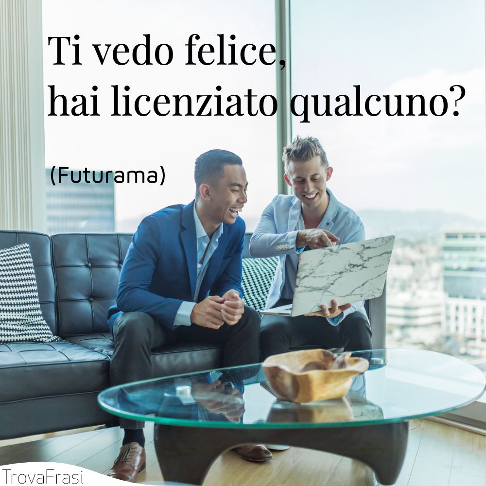 Ti vedo felice, hai licenziato qualcuno?