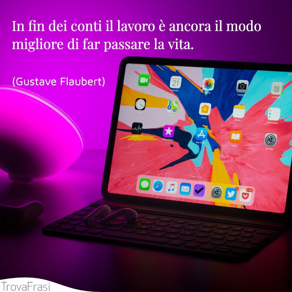 In fin dei conti il lavoro è ancora il modo migliore di far passare la vita.