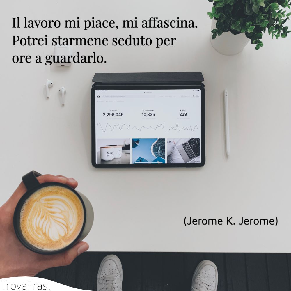 Il lavoro mi piace, mi affascina. Potrei starmene seduto per ore a guardarlo.