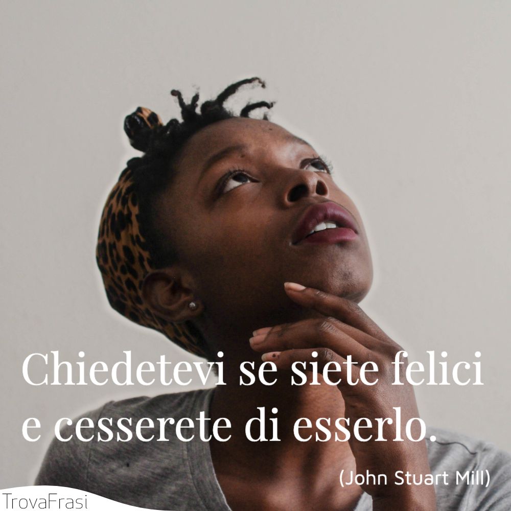 Chiedetevi se siete felici e cesserete di esserlo.