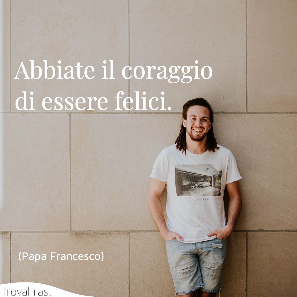 Abbiate il coraggio di essere felici.