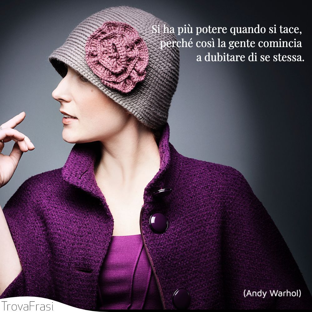 Si ha più potere quando si tace, perché così la gente comincia a dubitare di se stessa.
