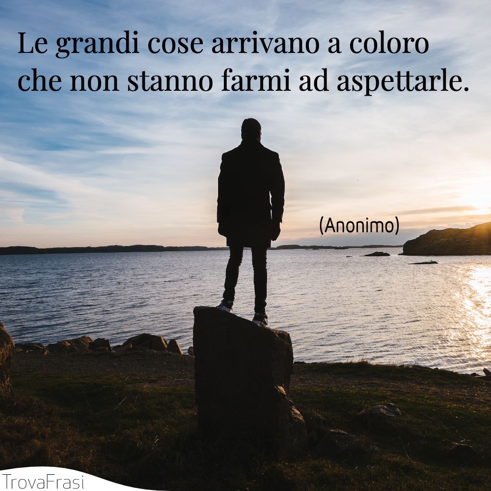Le grandi cose arrivano a coloro che non stanno farmi ad aspettarle.