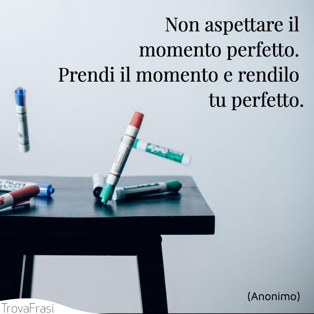 Non aspettare il momento perfetto. Prendi il momento e rendilo tu perfetto.