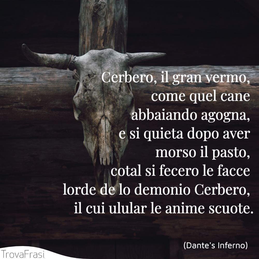 Cerbero, il gran vermo, come quel cane abbaiando agogna, e si quieta dopo aver morso il pasto, cotal si fecero le facce lorde de lo demonio Cerbero, il cui ulular le anime scuote.