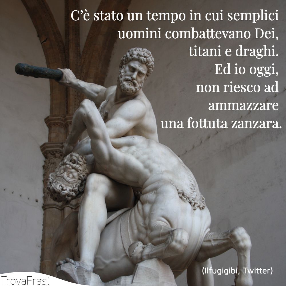 C’è stato un tempo in cui semplici uomini combattevano Dei, titani e draghi. Ed io oggi, non riesco ad ammazzare una fottuta zanzara.