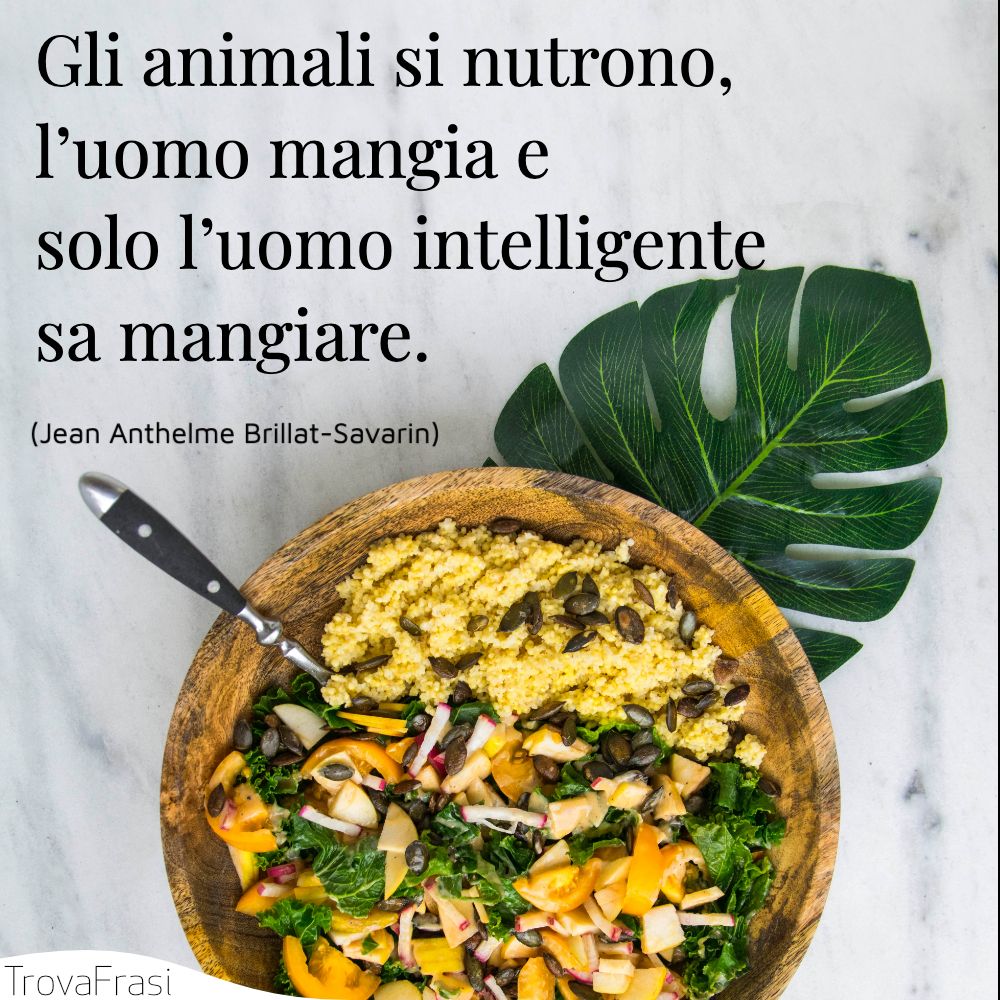 Gli animali si nutrono, l’uomo mangia e solo l’uomo intelligente sa mangiare.