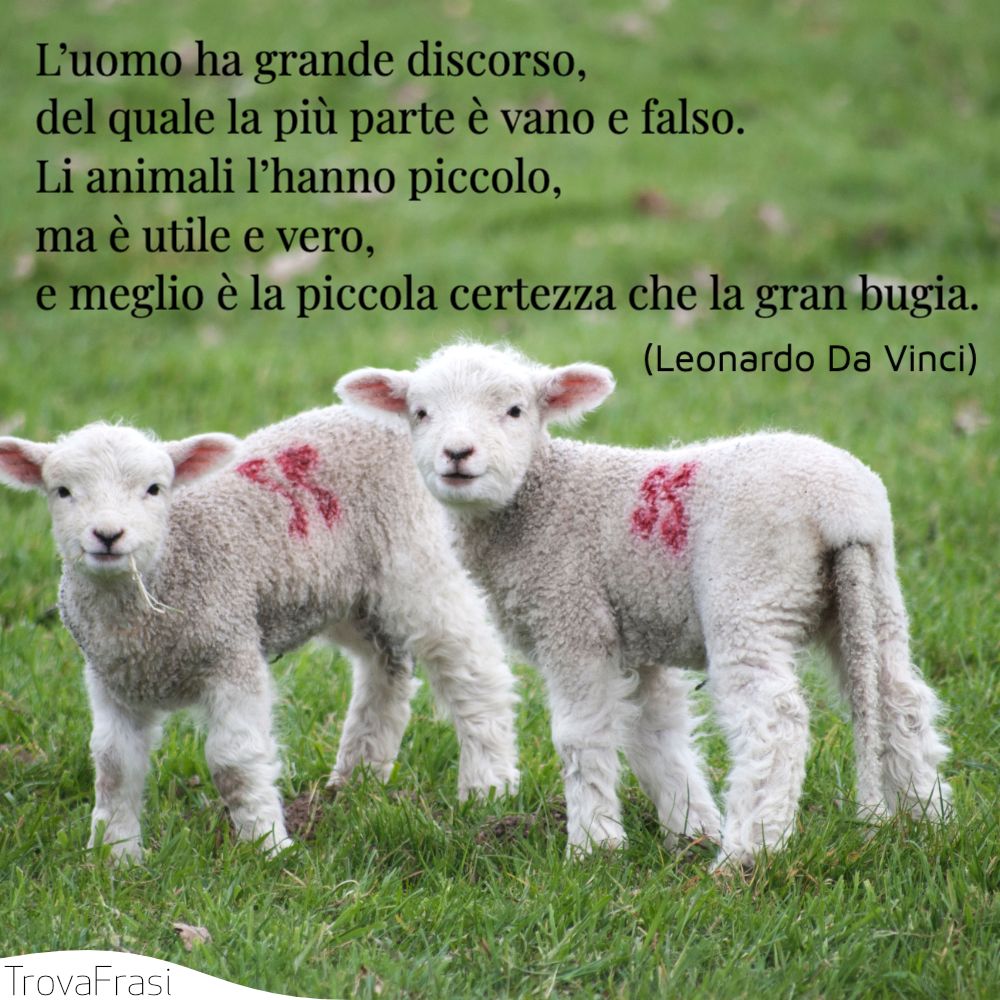 L’uomo ha grande discorso, del quale la più parte è vano e falso. Li animali l’hanno piccolo, ma è utile e vero, e meglio è la piccola certezza che la gran bugia.