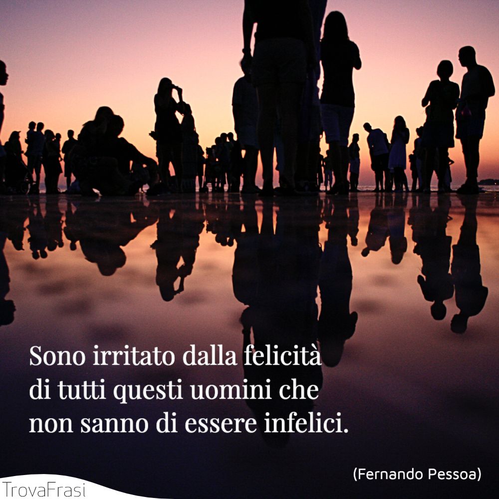 Sono irritato dalla felicità di tutti questi uomini che non sanno di essere infelici.