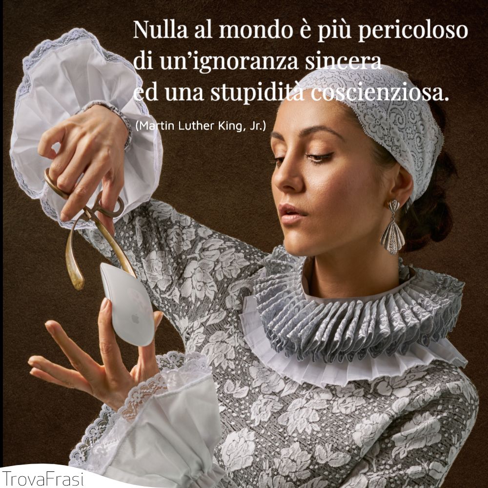 Nulla al mondo è più pericoloso di un’ignoranza sincera ed una stupidità coscienziosa.