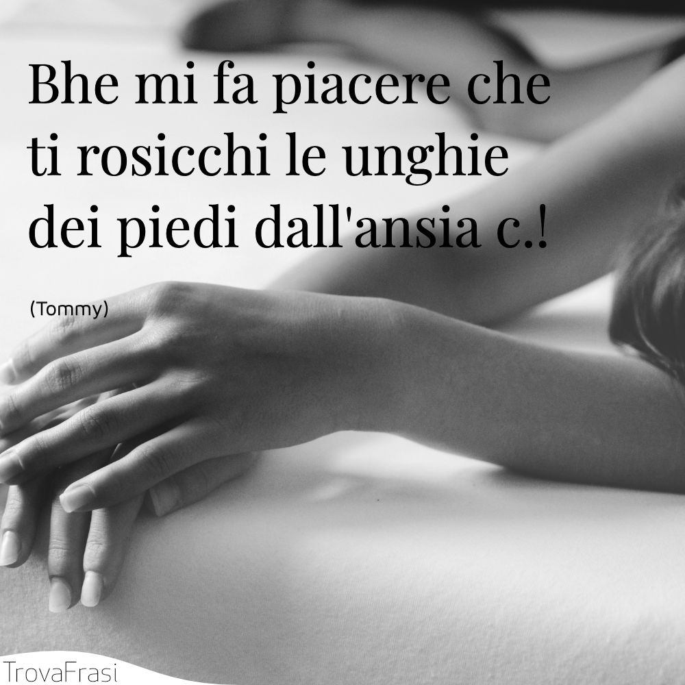 Bhe mi fa piacere che ti rosicchi le unghie dei piedi dall'ansia c.!