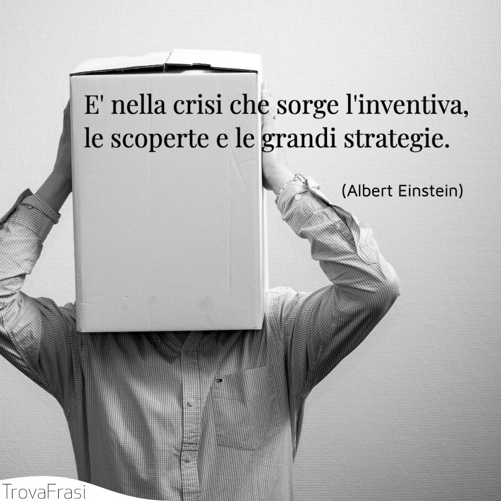 E' nella crisi che sorge l'inventiva, le scoperte e le grandi strategie.