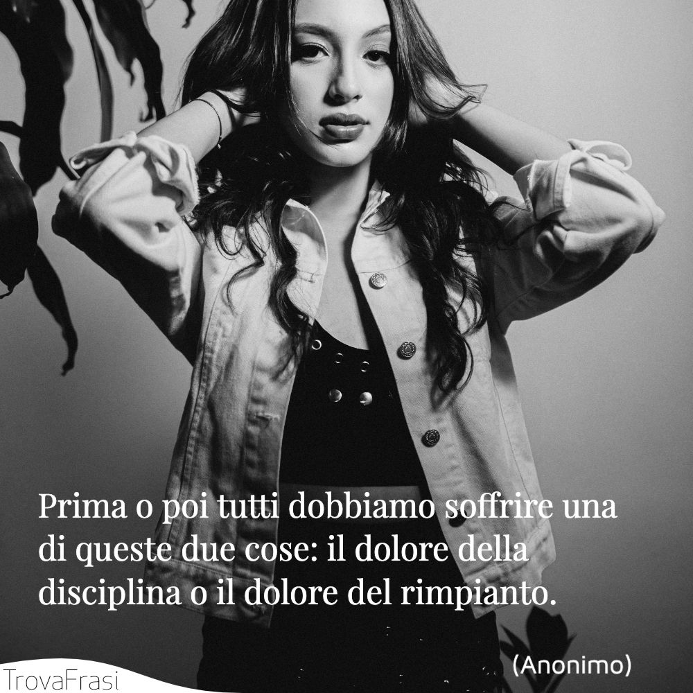 Prima o poi tutti dobbiamo soffrire una di queste due cose: il dolore della disciplina o il dolore del rimpianto.