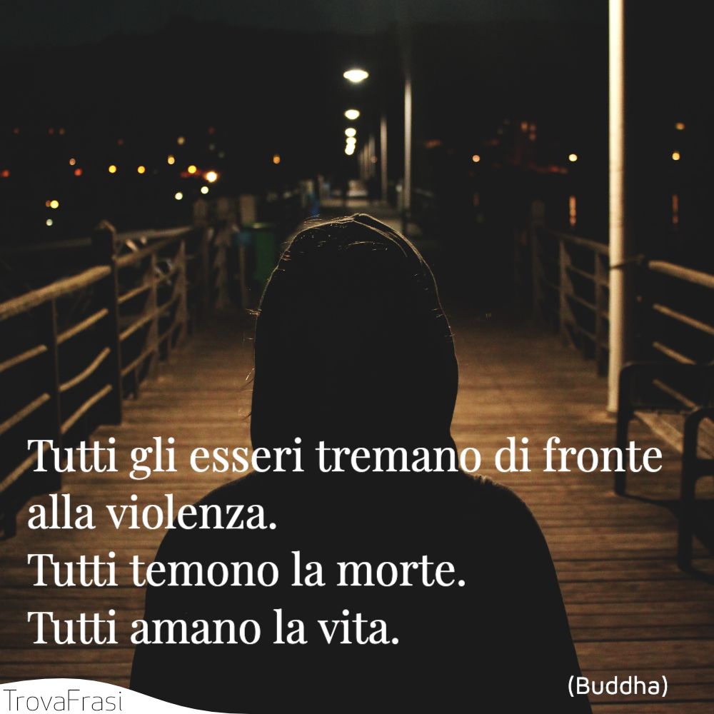 Tutti gli esseri tremano di fronte alla violenza. Tutti temono la morte. Tutti amano la vita.