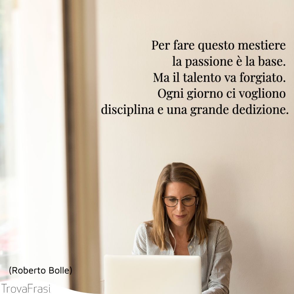 Per fare questo mestiere la passione è la base. Ma il talento va forgiato. Ogni giorno ci vogliono disciplina e una grande dedizione.