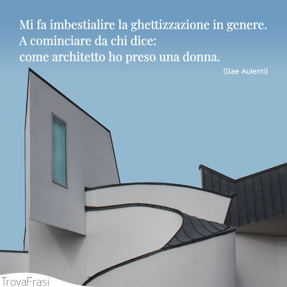 Mi fa imbestialire la ghettizzazione in genere. A cominciare da chi dice: come architetto ho preso una donna.