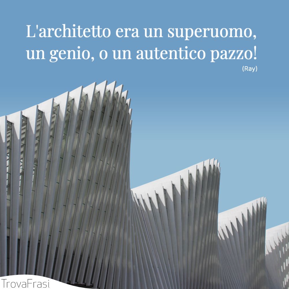 L'architetto era un superuomo, un genio, o un autentico pazzo!