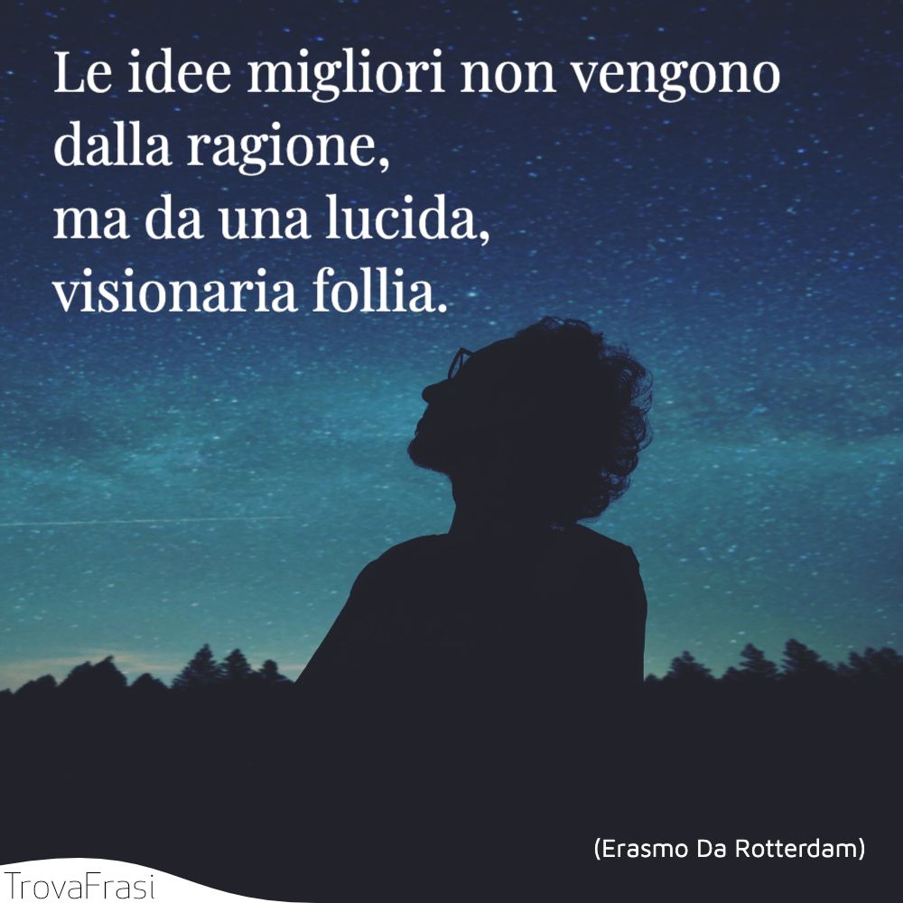 Le idee migliori non vengono dalla ragione, ma da una lucida, visionaria follia.