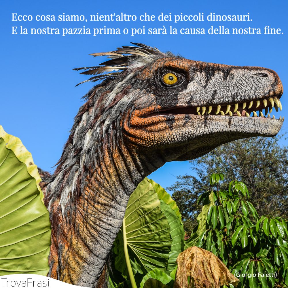 Ecco cosa siamo, nient'altro che dei piccoli dinosauri. E la nostra pazzia prima o poi sarà la causa della nostra fine.