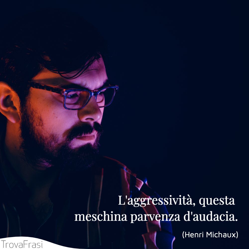 L'aggressività, questa meschina parvenza d'audacia.